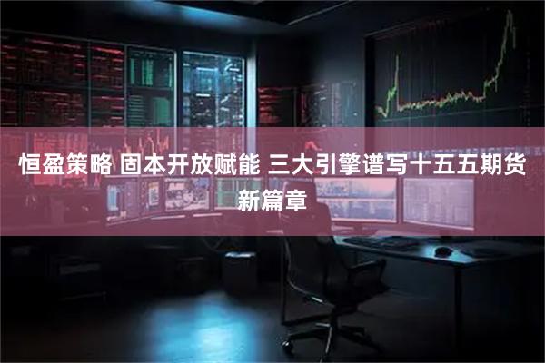 恒盈策略 固本开放赋能 三大引擎谱写十五五期货新篇章