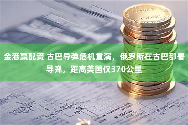 金港赢配资 古巴导弹危机重演，俄罗斯在古巴部署导弹，距离美国仅370公里