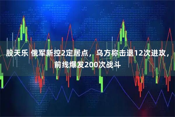 股天乐 俄军新控2定居点，乌方称击退12次进攻，前线爆发200次战斗