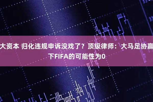 大资本 归化违规申诉没戏了？顶级律师：大马足协赢下FIFA的可能性为0