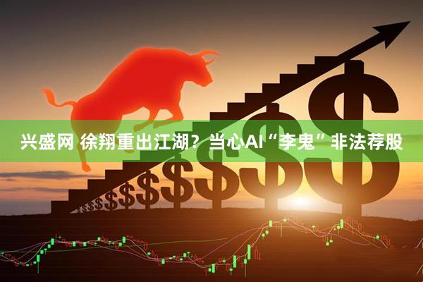 兴盛网 徐翔重出江湖？当心AI“李鬼”非法荐股