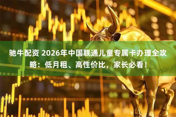 驰牛配资 2026年中国联通儿童专属卡办理全攻略：低月租、高性价比，家长必看！