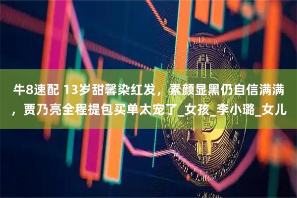 牛8速配 13岁甜馨染红发，素颜显黑仍自信满满，贾乃亮全程提包买单太宠了_女孩_李小璐_女儿