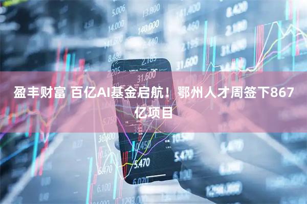 盈丰财富 百亿AI基金启航！鄂州人才周签下867亿项目