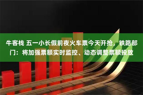 牛客栈 五一小长假前夜火车票今天开抢，铁路部门：将加强票额实时监控、动态调整票额投放
