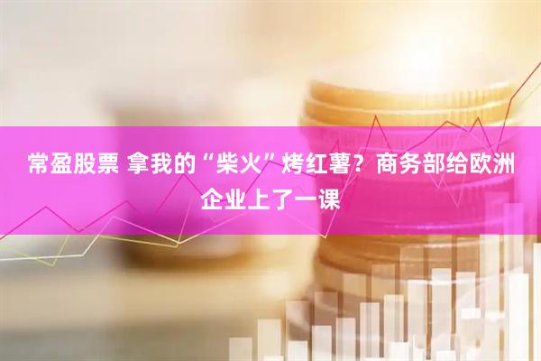 常盈股票 拿我的“柴火”烤红薯？商务部给欧洲企业上了一课