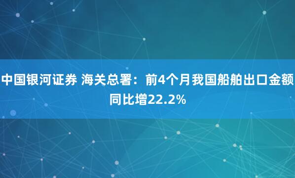 中国银河证券 海关总署：前4个月我国船舶出口金额同比增22.2%