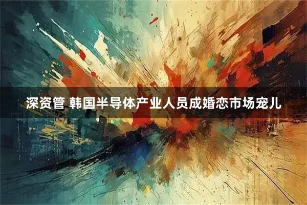 深资管 韩国半导体产业人员成婚恋市场宠儿