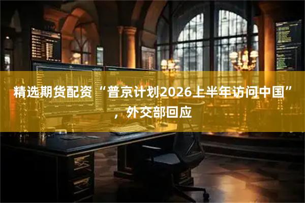 精选期货配资 “普京计划2026上半年访问中国”，外交部回应